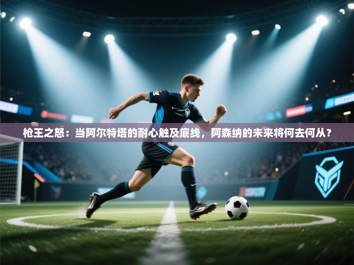 枪王之怒：当阿尔特塔的耐心触及底线，阿森纳的未来将何去何从？