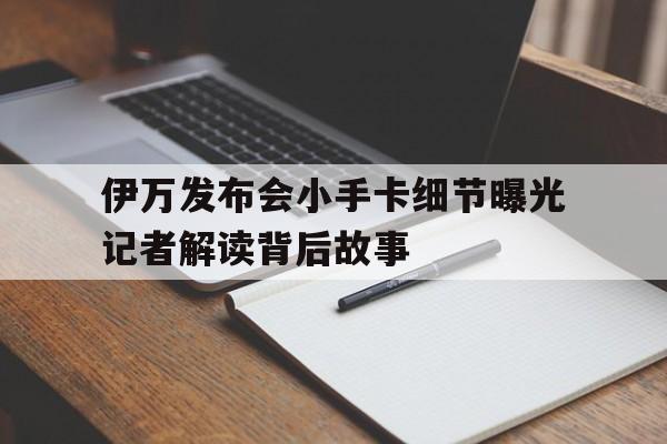 伊万发布会小手卡细节曝光记者解读背后故事的简单介绍