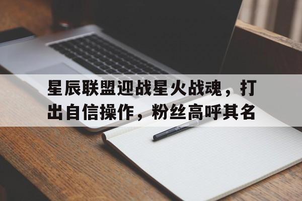 星辰联盟迎战星火战魂，打出自信操作，粉丝高呼其名